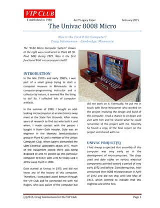 An IT Legacy Paper February 2015
(c)2015, Craig Solomonson for the VIP Club Page 1
The Univac 8008 Micro
Was it the First 8-Bit Computer?
Craig Solomonson - Cambridge, Minnesota
The “8-Bit Micro Computer System” shown
at the right was constructed in Plant #2 (St.
Paul, MN) during 1972. Was it the first
functional 8-bit microcomputer built?
INTRODUCTION
In the late 1970’s and early 1980’s, I was
part of a small group trying to start a
computer museum in Minnesota. As a
computer-programming instructor and a
collector by nature, it seemed like the thing
to do! So, I collected lots of computer
artifacts.
In the summer of 1980, I bought an odd-
looking microcomputer at an electronics swap
meet at the State Fair Grounds. After many
years of research to find out who built it and
when, I made contact with the person I
bought it from—Dale Hossler. Dale was an
engineer in the Memory Semiconductors
group in Plant #2 and a member of the Univac
Computer Club. When Sperry dismantled the
Light Electrical Laboratory about 1977, much
of the equipment stored there was being
disposed of and he picked up this particular
computer to tinker with until he finally sold it
at the swap meet in 1980.
Dale started at Univac in 1975 and did not
know any of the history of this computer.
Therefore, I contacted Lowell Benson through
the VIP Club and he connected me with Hal
Rogers, who was aware of the computer but
did not work on it. Eventually, he put me in
touch with Steve Newcomer who worked on
the project involving the design and build of
this computer. I had a chance to sit down and
visit with him and he shared what he could
remember of the project with me. Recently
he found a copy of the final report on the
project and shared with me.
UNIVAC PROJECT(S)
I had always suspected that assembly of this
computer was very early on in the
development of microcomputers. The chips
used and date codes on various electrical
components pointed toward a period of very
early 1972 and before. Considering that, Intel
announced their 8008 microprocessor in April
of 1972 and did not ship until late May of
1972, which seemed to indicate that this
might be one of the first.
 