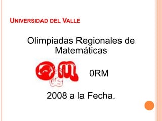 UNIVERSIDAD DEL VALLE
Olimpiadas Regionales de
Matemáticas
0RM
2008 a la Fecha.
 