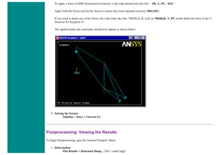 To apply a force of 600N downward at keypoint 3, the code should look like this: ' FK,3,FY,-600 '
Apply both the forces and list the forces to ensure they were inputted correctly (FKLIST).
If you need to delete one of the forces, the code looks like this: 'FKDELE, K, Lab' (ie 'FKDELE,3,FY' would delete the force in the 'y'
direction for Keypoint 3)
The applied loads and constraints should now appear as shown below.
4. Solving the System
Solution > Solve > Current LS
Postprocessing: Viewing the Results
To begin Postprocessing, open the 'General Postproc' Menu
1. Deformation
Plot Results > Deformed Shape... 'Def + undef edge'
 