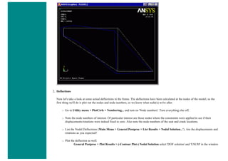 2. Deflections
Now let's take a look at some actual deflections in the frame. The deflections have been calculated at the nodes of the model, so the
first thing we'll do is plot out the nodes and node numbers, so we know what node(s) we're after.
❍ Go to Utility menu > PlotCtrls > Numbering... and turn on 'Node numbers'. Turn everything else off.
❍ Note the node numbers of interest. Of particular interest are those nodes where the constraints were applied to see if their
displacements/rotations were indeed fixed to zero. Also note the node numbers of the seat and crank locations.
❍ List the Nodal Deflections (Main Menu > General Postproc > List Results > Nodal Solution...'). Are the displacements and
rotations as you expected?
❍ Plot the deflection as well.
General Postproc > Plot Results > (-Contour Plot-) Nodal Solution select 'DOF solution' and 'USUM' in the window
 