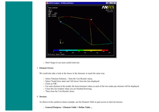 ❍ Don't forget to use more useful intervals.
3. Element Forces
We could also take a look at the forces in the elements in much the same way:
❍ Select 'Element Solution...' from the 'List Results' menu.
❍ Select 'Nodal force data' and 'All forces' from the lists displayed.
❍ Click on 'OK'.
❍ For each element in the model, the force/moment values at each of the two nodes per element will be displayed.
❍ Close this list window when you are finished browsing.
❍ Then close the 'List Results' menu.
4. Stresses
As shown in the cantilever beam example, use the Element Table to gain access to derived stresses.
❍ General Postproc > Element Table > Define Table ...
 