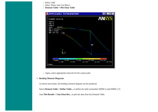 ❍ Select 'Add'
❍ Select 'Stress' and 'von Mises'
❍ Element Table > Plot Elem Table
❍ Again, select appropriate intervals for the contour plot
5. Bending Moment Diagrams
As shown previously, the bending moment diagram can be produced.
Select Element Table > Define Table... to define the table (remember SMISC,6 and SMISC,12)
And, Plot Results > Line Elem Res... to plot the data from the Element Table
 