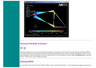 Command File Mode of Solution
The above example was solved using a mixture of the Graphical User Interface (or GUI) and the command language interface of ANSYS.
This problem has also been solved using the ANSYS command language interface that you may want to browse. Open the .HTML version,
copy and paste the code into Notepad or a similar text editor and save it to your computer. Now go to 'File > Read input from...' and select
the file. A .PDF version is also available for printing.
Quitting ANSYS
To quit ANSYS, select 'QUIT' from the ANSYS Toolbar or select 'Utility Menu'/'File'/'Exit...'. In the dialog box that appears, click on 'Save
 
