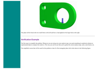 This plate will be fixed at the two small holes on the left and have a load applied to the larger hole on the right.
Verification Example
The first step is to simplify the problem. Whenever you are trying out a new analysis type, you need something (ie analytical solution or
experimental data) to compare the results to. This way you can be sure that you've gotten the correct analysis type, units, scale factors, etc.
The simplified version that will be used for this problem is that of a flat rectangular plate with a hole shown in the following figure:
 