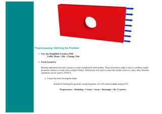 Preprocessing: Defining the Problem
1. Give the Simplified Version a Title
Utility Menu > File > Change Title
2. Form Geometry
Boolean operations provide a means to create complicated solid models. These procedures make it easy to combine simple
geometric entities to create more complex bodies. Subtraction will used to create this model, however, many other Boolean
operations can be used in ANSYS.
a. Create the main rectangular shape
Instead of creating the geometry using keypoints, we will create an area (using GUI)
Preprocessor > Modeling > Create > Areas > Rectangle > By 2 Corners
 