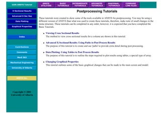 UofA ANSYS Tutorial
ANSYS
UTILITIES
BASIC
TUTORIALS
INTERMEDIATE
TUTORIALS
ADVANCED
TUTORIALS
POSTPROC.
TUTORIALS
COMMAND
LINE FILES
X-Sectional Results
Advanced X-Sec Res
Data Plotting
Graphical Properties
Index
Contributions
Comments
MecE 563
Mechanical Engineering
University of Alberta
ANSYS Inc.
Copyright © 2001
University of Alberta
Postprocessing Tutorials
These tutorials were created to show some of the tools available in ANSYS for postprocessing. You may be using a
different version of ANSYS than what was used to create these tutorials, therefore, make note of small changes in the
menu structure. These tutorials can be completed in any order, however, it is expected that you have completed the
Basic Tutorials.
● Viewing Cross Sectional Results
The method to view cross sectional results for a volume are shown in this tutorial.
● Advanced X-Sectional Results: Using Paths to Post Process Results
The purpose of this tutorial is to create and use 'paths' to provide extra detail during post processing.
● Data Plotting: Using Tables to Post Process Results
The purpose of this tutorial is to outline the steps required to plot results using tables, a special type of array.
● Changing Graphical Properties
This tutorial outlines some of the basic graphical changes that can be made to the main screen and model.
 