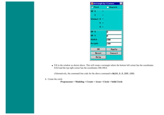 ■ Fill in the window as shown above. This will create a rectangle where the bottom left corner has the coordinates
0,0,0 and the top right corner has the coordinates 200,100,0.
(Alternatively, the command line code for the above command is BLC4,0,0,200,100)
b. Create the circle
Preprocessor > Modeling > Create > Areas > Circle > Solid Circle
 