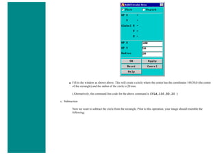 ■ Fill in the window as shown above. This will create a circle where the center has the coordinates 100,50,0 (the center
of the rectangle) and the radius of the circle is 20 mm.
(Alternatively, the command line code for the above command is CYL4,100,50,20 )
c. Subtraction
Now we want to subtract the circle from the rectangle. Prior to this operation, your image should resemble the
following:
 