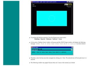 ■ To perform the Boolean operation, from the Preprocessor menu select:
Modeling > Operate > Booleans > Subtract > Areas
■ At this point a 'Subtract Areas' window will pop up and the ANSYS Input window will display the following
message: [ASBA] Pick or enter base areas from which to subtract (as shown below)
■ Therefore, select the base area (the rectangle) by clicking on it. Note: The selected area will turn pink once it is
selected.
■ The following window may appear because there are 2 areas at the location you clicked.
 