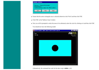■ Ensure that the entire rectangular area is selected (otherwise click 'Next') and then click 'OK'.
■ Click 'OK' on the 'Subtract Areas' window.
■ Now you will be prompted to select the areas to be subtracted, select the circle by clicking on it and then click 'OK'.
You should now have the following model:
(Alternatively, the command line code for the above step is ASBA,1,2)
 
