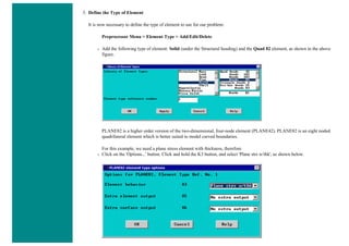 3. Define the Type of Element
It is now necessary to define the type of element to use for our problem:
Preprocessor Menu > Element Type > Add/Edit/Delete
❍ Add the following type of element: Solid (under the Structural heading) and the Quad 82 element, as shown in the above
figure.
PLANE82 is a higher order version of the two-dimensional, four-node element (PLANE42). PLANE82 is an eight noded
quadrilateral element which is better suited to model curved boundaries.
For this example, we need a plane stress element with thickness, therefore
❍ Click on the 'Options...' button. Click and hold the K3 button, and select 'Plane strs w/thk', as shown below.
 
