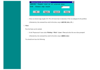 ❍ Select an element edge length of 25. We will return later to determine if this was adequate for the problem.
(Alternatively, the command line code for the above step is AESIZE,ALL,25,)
7. Mesh
Now the frame can be meshed.
❍ In the 'Preprocessor' menu select Meshing > Mesh > Areas > Free and select the area when prompted
(Alternatively, the command line code for the above step is AMESH,ALL)
You should now have the following:
 