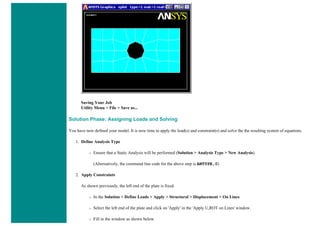 Saving Your Job
Utility Menu > File > Save as...
Solution Phase: Assigning Loads and Solving
You have now defined your model. It is now time to apply the load(s) and constraint(s) and solve the the resulting system of equations.
1. Define Analysis Type
❍ Ensure that a Static Analysis will be performed (Solution > Analysis Type > New Analysis).
(Alternatively, the command line code for the above step is ANTYPE,0)
2. Apply Constraints
As shown previously, the left end of the plate is fixed.
❍ In the Solution > Define Loads > Apply > Structural > Displacement > On Lines
❍ Select the left end of the plate and click on 'Apply' in the 'Apply U,ROT on Lines' window.
❍ Fill in the window as shown below.
 