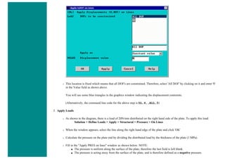 ❍ This location is fixed which means that all DOF's are constrained. Therefore, select 'All DOF' by clicking on it and enter '0'
in the Value field as shown above.
You will see some blue triangles in the graphics window indicating the displacement contraints.
(Alternatively, the command line code for the above step is DL,4,,ALL,0)
3. Apply Loads
❍ As shown in the diagram, there is a load of 20N/mm distributed on the right hand side of the plate. To apply this load:
Solution > Define Loads > Apply > Structural > Pressure > On Lines
❍ When the window appears, select the line along the right hand edge of the plate and click 'OK'
❍ Calculate the pressure on the plate end by dividing the distributed load by the thickness of the plate (1 MPa).
❍ Fill in the "Apply PRES on lines" window as shown below. NOTE:
■ The pressure is uniform along the surface of the plate, therefore the last field is left blank.
■ The pressure is acting away from the surface of the plate, and is therefore defined as a negative pressure.
 