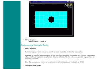 4. Solving the System
Solution > Solve > Current LS
Postprocessing: Viewing the Results
1. Hand Calculations
Now, since the purpose of this exercise was to verify the results - we need to calculate what we should find.
Deflection: The maximum deflection occurs on the right hand side of the plate and was calculated to be 0.001 mm - neglecting the
effects of the hole in the plate (ie - just a flat plate). The actual deflection of the plate is therefore expected to be greater but in the
same range of magnitude.
Stress: The maximum stress occurs at the top and bottom of the hole in the plate and was found to be 3.9 MPa.
2. Convergence using ANSYS
 