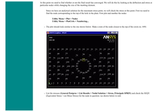 At this point we need to find whether or not the final result has converged. We will do this by looking at the deflection and stress at
particular nodes while changing the size of the meshing element.
Since we have an analytical solution for the maximum stress point, we will check the stress at this point. First we need to
find the node corresponding to the top of the hole in the plate. First plot and number the nodes
Utility Menu > Plot > Nodes
Utility Menu > PlotCtrls > Numbering...
❍ The plot should look similar to the one shown below. Make a note of the node closest to the top of the circle (ie. #49)
❍ List the stresses (General Postproc > List Results > Nodal Solution > Stress, Principals SPRIN) and check the SEQV
(Equivalent Stress / von Mises Stress) for the node in question. (as shown below in red)
 