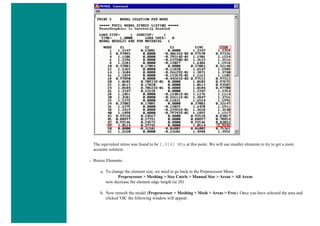 The equivalent stress was found to be 2.9141 MPa at this point. We will use smaller elements to try to get a more
accurate solution.
❍ Resize Elements
a. To change the element size, we need to go back to the Preprocessor Menu
Preprocessor > Meshing > Size Cntrls > Manual Size > Areas > All Areas
now decrease the element edge length (ie 20)
b. Now remesh the model (Preprocessor > Meshing > Mesh > Areas > Free). Once you have selected the area and
clicked 'OK' the following window will appear:
 