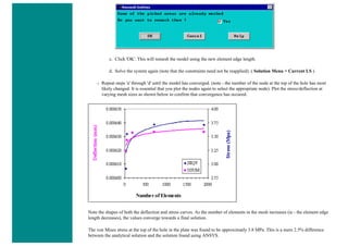 c. Click 'OK'. This will remesh the model using the new element edge length.
d. Solve the system again (note that the constraints need not be reapplied). ( Solution Menu > Current LS )
❍ Repeat steps 'a' through 'd' until the model has converged. (note - the number of the node at the top of the hole has most
likely changed. It is essential that you plot the nodes again to select the appropriate node). Plot the stress/deflection at
varying mesh sizes as shown below to confirm that convergence has occured.
Note the shapes of both the deflection and stress curves. As the number of elements in the mesh increases (ie - the element edge
length decreases), the values converge towards a final solution.
The von Mises stress at the top of the hole in the plate was found to be approximatly 3.8 MPa. This is a mere 2.5% difference
between the analytical solution and the solution found using ANSYS.
 