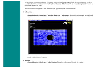 The approximate maximum displacement was found to be 0.0012 mm, this is 20% greater than the analytical solution. However,
the analytical solution does not account for the large hole in the center of the plate which was expected to significantly increase the
deflection at the end of the plate.
Therefore, the results using ANSYS were determined to be appropriate for the verification model.
3. Deformation
❍ General Postproc > Plot Results > Deformed Shape > Def + undeformd to view both the deformed and the undeformed
object.
❍ Observe the locations of deflection.
4. Deflection
❍ General Postproc > Plot Results > Nodal Solution... Then select DOF solution, USUM in the window.
 