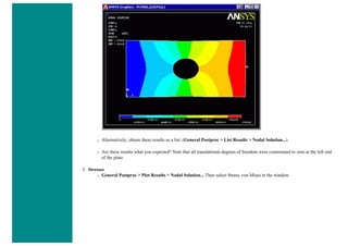 ❍ Alternatively, obtain these results as a list. (General Postproc > List Results > Nodal Solution...)
❍ Are these results what you expected? Note that all translational degrees of freedom were constrained to zero at the left end
of the plate.
5. Stresses
❍ General Postproc > Plot Results > Nodal Solution... Then select Stress, von Mises in the window.
 