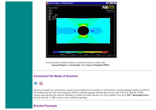 ❍ You can list the von Mises stresses to verify the results at certain nodes
General Postproc > List Results. Select Stress, Principals SPRIN
Command File Mode of Solution
The above example was solved using a mixture of the Graphical User Interface (or GUI) and the command language interface of ANSYS.
This problem has also been solved using the ANSYS command language interface that you may want to browse. Open the .HTML
version, copy and paste the code into Notepad or a similar text editor and save it to your computer. Now go to 'File > Read input from...'
and select the file. A .PDF version is also available for printing.
Bracket Example
 