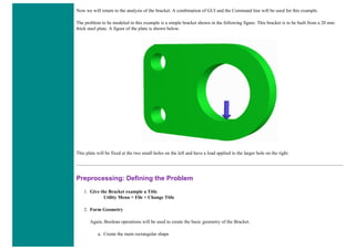 Now we will return to the analysis of the bracket. A combination of GUI and the Command line will be used for this example.
The problem to be modeled in this example is a simple bracket shown in the following figure. This bracket is to be built from a 20 mm
thick steel plate. A figure of the plate is shown below.
This plate will be fixed at the two small holes on the left and have a load applied to the larger hole on the right.
Preprocessing: Defining the Problem
1. Give the Bracket example a Title
Utility Menu > File > Change Title
2. Form Geometry
Again, Boolean operations will be used to create the basic geometry of the Bracket.
a. Create the main rectangular shape
 
