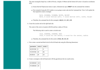 The main rectangular shape has a width of 80 mm, a height of 100mm and the bottom left corner is located at coordinates
(0,0)
■ Ensure that the Preprocessor menu is open. (Alternatively type /PREP7 into the command line window)
■ Now instead of using the GUI window we are going to enter code into the 'command line'. Now I will explain the
line required to create a rectangle:
BLC4, XCORNER, YCORNER, WIDTH, HEIGHT
BLC4, X coord (bottom left), Y coord (bottom left), width, height
■ Therefore, the command line for this rectangle is BLC4,0,0,80,100
b. Create the circular end on the right hand side
The center of the circle is located at (80,50) and has a radius of 50 mm
The following code is used to create a circular area:
CYL4, XCENTER, YCENTER, RAD1
CYL4, X coord for the center, Y coord for the center, radius
■ Therefore, the command line for this circle is CYL4,80,50,50
c. Now create a second and third circle for the left hand side using the following dimensions:
parameter circle 2 circle 3
XCENTER 0 0
YCENTER 20 80
RADIUS 20 20
d. Create a rectangle on the left hand end to fill the gap between the two small circles.
XCORNER -20
YCORNER 20
 