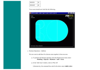 WIDTH 20
HEIGHT 60
Your screen should now look like the following...
e. Boolean Operations - Addition
We now want to add these five discrete areas together to form one area.
■ To perform the Boolean operation, from the Preprocessor menu select:
Modeling > Operate > Booleans > Add > Areas
■ In the 'Add Areas' window, click on 'Pick All'
(Alternatively, the command line code for the above step is AADD,ALL)
 