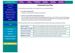 UofA ANSYS Tutorial
ANSYS
UTILITIES
BASIC
TUTORIALS
INTERMEDIATE
TUTORIALS
ADVANCED
TUTORIALS
POSTPROC.
TUTORIALS
COMMAND
LINE FILES
Creating Files
Features
Basic Tutorials
Intermediate Tutorials
Advanced Tutorials
PostProc Tutorials
Radiation
Index
Contributions
Comments
MecE 563
Mechanical Engineering
University of Alberta
ANSYS Inc.
Command Line Files
The following files should help you to generate your own command line files.
● Creating Command Files
Directions on generating and running command files.
● ANSYS Command File Programming Features
This file shows some of the commonly used programming features in the ANSYS command file language
known as ADPL (ANSYS Parametric Design Language). Prompting the user for parameters, performing
calculations with paramaters and control structures are illustrated.
The following files include some example problems that have been created using command line coding.
Basic Tutorials This set of command line codes are from the Basic Tutorial section.
Intermediate Tutorials This set of command line codes are from the Intermediate Tutorial section.
Advanced Tutorials This set of command line codes are from the Advanced Tutorial section.
PostProc Tutorials This set of command line codes are from the PostProc Tutorial section.
Radiation Analysis A simple radiation heat transfer between concentric cylinders.
 