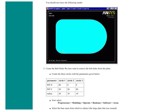 You should now have the following model:
f. Create the Bolt Holes We now want to remove the bolt holes from this plate.
■ Create the three circles with the parameters given below:
parameter circle 1 circle 2 circle 3
WP X 80 0 0
WP Y 50 20 80
radius 30 10 10
■ Now select
Preprocessor > Modeling > Operate > Booleans > Subtract > Areas
■ Select the base areas from which to subract (the large plate that was created)
 