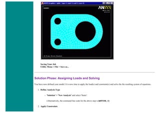 Saving Your Job
Utility Menu > File > Save as...
Solution Phase: Assigning Loads and Solving
You have now defined your model. It is now time to apply the load(s) and constraint(s) and solve the the resulting system of equations.
1. Define Analysis Type
❍ 'Solution' > 'New Analysis' and select 'Static'.
(Alternatively, the command line code for the above step is ANTYPE,0)
2. Apply Constraints
 