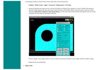 As illustrated, the plate is fixed at both of the smaller holes on the left hand side.
❍ Solution > Define Loads > Apply > Structural > Displacement > On Nodes
❍ Instead of selecting one node at a time, you have the option of creating a box, polygon, or circle of which all the nodes in
that area will be selected. For this case, select 'circle' as shown in the window below. (You may want to zoom in to select
the points Utilty Menu / PlotCtrls / Pan, Zoom, Rotate...) Click at the center of the bolt hole and drag the circle out so that
it touches all of the nodes on the border of the hole.
❍ Click on 'Apply' in the 'Apply U,ROT on Lines' window and constrain all DOF's in the 'Apply U,ROT on Nodes' window.
❍ Repeat for the second bolt hole.
3. Apply Loads
 