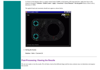As shown in the diagram, there is a single vertical load of 1000N, at the bottom of the large bolt hole. Apply this force to the
respective keypoint ( Solution > Define Loads > Apply > Structural > Force/Moment > On Keypoints Select a force in the y
direction of -1000)
The applied loads and constraints should now appear as shown below.
4. Solving the System
Solution > Solve > Current LS
Post-Processing: Viewing the Results
We are now ready to view the results. We will take a look at the deflected shape and the stress contours once we determine convergence
has occured.
 