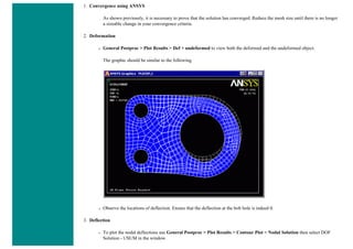 1. Convergence using ANSYS
As shown previously, it is necessary to prove that the solution has converged. Reduce the mesh size until there is no longer
a sizeable change in your convergence criteria.
2. Deformation
❍ General Postproc > Plot Results > Def + undeformed to view both the deformed and the undeformed object.
The graphic should be similar to the following
❍ Observe the locations of deflection. Ensure that the deflection at the bolt hole is indeed 0.
3. Deflection
❍ To plot the nodal deflections use General Postproc > Plot Results > Contour Plot > Nodal Solution then select DOF
Solution - USUM in the window.
 