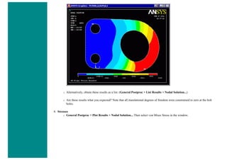 ❍ Alternatively, obtain these results as a list. (General Postproc > List Results > Nodal Solution...)
❍ Are these results what you expected? Note that all translational degrees of freedom were constrained to zero at the bolt
holes.
4. Stresses
❍ General Postproc > Plot Results > Nodal Solution... Then select von Mises Stress in the window.
 