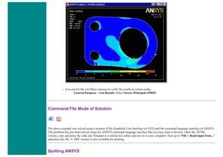❍ You can list the von Mises stresses to verify the results at certain nodes
General Postproc > List Results. Select Stress, Principals SPRIN
Command File Mode of Solution
The above example was solved using a mixture of the Graphical User Interface (or GUI) and the command language interface of ANSYS.
This problem has also been solved using the ANSYS command language interface that you may want to browse. Open the .HTML
version, copy and paste the code into Notepad or a similar text editor and save it to your computer. Now go to 'File > Read input from...'
and select the file. A .PDF version is also available for printing.
Quitting ANSYS
 