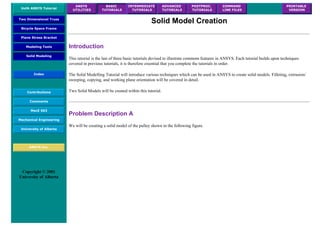 UofA ANSYS Tutorial
ANSYS
UTILITIES
BASIC
TUTORIALS
INTERMEDIATE
TUTORIALS
ADVANCED
TUTORIALS
POSTPROC.
TUTORIALS
COMMAND
LINE FILES
PRINTABLE
VERSION
Two Dimensional Truss
Bicycle Space Frame
Plane Stress Bracket
Modeling Tools
Solid Modeling
Index
Contributions
Comments
MecE 563
Mechanical Engineering
University of Alberta
ANSYS Inc.
Copyright © 2001
University of Alberta
Solid Model Creation
Introduction
This tutorial is the last of three basic tutorials devised to illustrate commom features in ANSYS. Each tutorial builds upon techniques
covered in previous tutorials, it is therefore essential that you complete the tutorials in order.
The Solid Modelling Tutorial will introduce various techniques which can be used in ANSYS to create solid models. Filleting, extrusion/
sweeping, copying, and working plane orientation will be covered in detail.
Two Solid Models will be created within this tutorial.
Problem Description A
We will be creating a solid model of the pulley shown in the following figure.
 