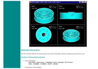 Geometry Generation
We will create this model by first tracing out the cross section of the pulley and then sweeping this area about the y axis.
Creation of Cross Sectional Area
1. Create 3 Rectangles
Main Menu > Preprocessor > (-Modeling-) Create > Rectangle > By 2 Corners
BLC4, XCORNER, YCORNER, WIDTH, HEIGHT
The geometry of the rectangles:
 