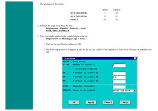 The geometry of the circles:
Circle 1 Circle 2
WP X (XCENTER) 3 8.5
WP Y (YCENTER) 5.5 0.2
RADIUS 0.5 0.2
4. Subtract the large circle from the base
Preprocessor > Operate > Subtract > Areas
ASBA,BASE,SUBTRACT
5. Copy the smaller circle for the rounded edges at the top
Preprocessor > (-Modeling-) Copy > Areas
❍ Click on the small circle and then on OK.
❍ The following window will appear. It asks for the x,y and z offset of the copied area. Enter the y offset as 4.6 and then click
OK.
 