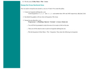 10. Plot the areas (Utility Menu > Plot - Areas)
Sweep the Cross Sectional Area
Now we need to sweep the area around a y axis at x=0 and z=0 to create the pulley.
1. Create two keypoints defining the y axis
Create keypoints at (0,0,0) and (0,5,0) and number them 1001 and 1002 respectively. (K,#,X,Y,Z)
2. By default the graphics will now show all keypoints. Plot Areas
3. Sweep the area about the y axis
Preprocessor > (-Modeling-) Operate > Extrude > (-Areas-) About axis
❍ You will first be prompted to select the areas to be swept so click on the area.
❍ Then you will be asked to enter or pick two keypoints defining the axis.
❍ Plot the Keypoints (Utility Menu > Plot > Keypoints. Then select the following two keypoints
 