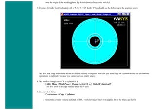 note the origin of the working plane. By default those values would be 0,0,0.
3. Create a Cylinder (solid cylinder) with x=5.5 y=0 r=0.5 depth=1 You should see the following in the graphics screen
We will now copy this volume so that we repeat it every 45 degrees. Note that you must copy the cylinder before you use boolean
operations to subtract it because you cannot copy an empty space.
4. We need to change active CS to cylindrical Y
Utility Menu > WorkPlane > Change Active CS to > Global Cylindrical Y
This will allow us to copy radially about the Y axis
5. Create 8 bolt Holes
Preprocessor > Copy > Volumes
❍ Select the cylinder volume and click on OK. The following window will appear; fill in the blanks as shown,
 