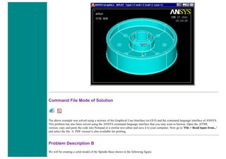 Command File Mode of Solution
The above example was solved using a mixture of the Graphical User Interface (or GUI) and the command language interface of ANSYS.
This problem has also been solved using the ANSYS command language interface that you may want to browse. Open the .HTML
version, copy and paste the code into Notepad or a similar text editor and save it to your computer. Now go to 'File > Read input from...'
and select the file. A .PDF version is also available for printing.
Problem Description B
We will be creating a solid model of the Spindle Base shown in the following figure.
 