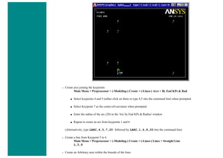 ❍ Create arcs joining the keypoints
Main Menu > Preprocessor > (-Modeling-) Create > (-Lines-) Arcs > By End KPs & Rad
■ Select keypoints 4 and 5 (either click on them or type 4,5 into the command line) when prompted.
■ Select Keypoint 7 as the center-of-curvature when prompted.
■ Enter the radius of the arc (20) in the 'Arc by End KPs & Radius' window
■ Repeat to create an arc from keypoints 1 and 6
(Alternatively, type LARC,4,5,7,20 followed by LARC,1,6,8,20 into the command line)
❍ Create a line from Keypoint 5 to 6
Main Menu > Preprocessor > (-Modeling-) Create > (-Lines-) Lines > Straight Line
L,5,6
❍ Create an Arbitrary area within the bounds of the lines
 