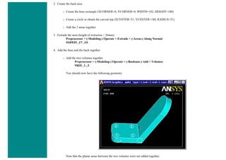 2. Create the back area
❍ Create the base rectangle (XCORNER=0, YCORNER=0, WIDTH=102, HEIGHT=180)
❍ Create a circle to obtain the curved top (XCENTER=51, YCENTER=180, RADIUS=51)
❍ Add the 2 areas together
3. Extrude the area (length of extrusion = 26mm)
Preprocessor > (-Modeling-) Operate > Extrude > (-Areas-) Along Normal
VOFFST,27,26
4. Add the base and the back together
❍ Add the two volumes together
Preprocessor > (-Modeling-) Operate > (-Booleans-) Add > Volumes
VADD,1,2
You should now have the following geometry
Note that the planar areas between the two volumes were not added together.
 