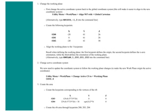 1. Change the working plane
❍ First change the active coordinate system back to the global coordinate system (this will make it easier to align to the new
coordinate system)
Utility Menu > WorkPlane > Align WP with > Global Cartesian
(Alternatively, type WPCSYS,-1,0 into the command line)
❍ Create the following keypoints
X Y Z
#200 -20 61 26
#201 0 61 26
#202 -20 61 30
❍ Align the working plane to the 3 keypoints
Recall when defining the working plane; the first keypoint defines the origin, the second keypoint defines the x-axis
orientation, while the third defines the orientation of the working plane.
(Alternatively, type KWPLAN,1,200,201,202 into the command line)
2. Change active coordinate system
We now need to update the coordiante system to follow the working plane changes (ie make the new Work Plane origin the active
coordinate)
Utility Menu > WorkPlane > Change Active CS to > Working Plane
CSYS,4
3. Create the area
❍ Create the keypoints corresponding to the vertices of the rib
X Y Z
#203 129-(0.57735*26) 0 0
#204 129-(0.57735*26) + 38 sqrt(3)/2*76 0
❍ Create the rib area through keypoints 200, 203, 204
 