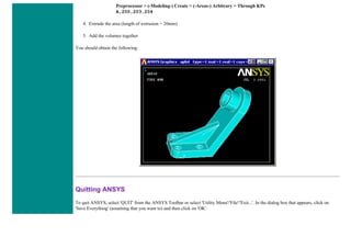 Preprocessor > (-Modeling-) Create > (-Areas-) Arbitrary > Through KPs
A,200,203,204
4. Extrude the area (length of extrusion = 20mm)
5. Add the volumes together
You should obtain the following:
Quitting ANSYS
To quit ANSYS, select 'QUIT' from the ANSYS Toolbar or select 'Utility Menu'/'File'/'Exit...'. In the dialog box that appears, click on
'Save Everything' (assuming that you want to) and then click on 'OK'.
 