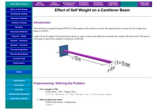 UofA ANSYS Tutorial
ANSYS
UTILITIES
BASIC
TUTORIALS
INTERMEDIATE
TUTORIALS
ADVANCED
TUTORIALS
POSTPROC.
TUTORIALS
COMMAND
LINE FILES
PRINTABLE
VERSION
Effect of Self Weight
Distributed Loading
NonLinear Analysis
Solution Tracking
Buckling
NonLinear Materials
Dynamic - Modal
Dynamic - Harmonic
Dynamic - Transient
Thermal-Conduction
Thermal-Mixed Bndry
Transient Heat
Axisymmetric
Index
Contributions
Comments
MecE 563
Mechanical Engineering
University of Alberta
Effect of Self Weight on a Cantilever Beam
Introduction
This tutorial was completed using ANSYS 7.0 The purpose of the tutorial is to show the required steps to account for the weight of an
object in ANSYS.
Loads will not be applied to the beam shown below in order to observe the deflection caused by the weight of the beam itself. The beam is
to be made of steel with a modulus of elasticity of 200 GPa.
Preprocessing: Defining the Problem
1. Give example a Title
Utility Menu > File > Change Title ...
/title, Effects of Self Weight for a Cantilever Beam
2. Open preprocessor menu
ANSYS Main Menu > Preprocessor
/PREP7
 