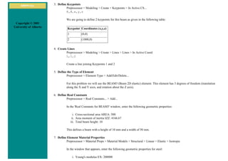 ANSYS Inc.
Copyright © 2001
University of Alberta
3. Define Keypoints
Preprocessor > Modeling > Create > Keypoints > In Active CS...
K,#,x,y,z
We are going to define 2 keypoints for this beam as given in the following table:
Keypoint Coordinates (x,y,z)
1 (0,0)
2 (1000,0)
4. Create Lines
Preprocessor > Modeling > Create > Lines > Lines > In Active Coord
L,1,2
Create a line joining Keypoints 1 and 2
5. Define the Type of Element
Preprocessor > Element Type > Add/Edit/Delete...
For this problem we will use the BEAM3 (Beam 2D elastic) element. This element has 3 degrees of freedom (translation
along the X and Y axes, and rotation about the Z axis).
6. Define Real Constants
Preprocessor > Real Constants... > Add...
In the 'Real Constants for BEAM3' window, enter the following geometric properties:
i. Cross-sectional area AREA: 500
ii. Area moment of inertia IZZ: 4166.67
iii. Total beam height: 10
This defines a beam with a height of 10 mm and a width of 50 mm.
7. Define Element Material Properties
Preprocessor > Material Props > Material Models > Structural > Linear > Elastic > Isotropic
In the window that appears, enter the following geometric properties for steel:
i. Young's modulus EX: 200000
 