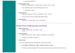 ii. Poisson's Ratio PRXY: 0.3
8. Define Element Density
Preprocessor > Material Props > Material Models > Structural > Linear > Density
In the window that appears, enter the following density for steel:
i. Density DENS: 7.86e-6
9. Define Mesh Size
Preprocessor > Meshing > Size Cntrls > ManualSize > Lines > All Lines...
For this example we will use an element edge length of 100mm.
10. Mesh the frame
Preprocessor > Meshing > Mesh > Lines > click 'Pick All'
Solution Phase: Assigning Loads and Solving
1. Define Analysis Type
Solution > Analysis Type > New Analysis > Static
ANTYPE,0
2. Apply Constraints
Solution > Define Loads > Apply > Structural > Displacement > On Keypoints
Fix keypoint 1 (ie all DOF constrained)
3. Define Gravity
It is necessary to define the direction and magnitude of gravity for this problem.
❍ Select Solution > Define Loads > Apply > Structural > Inertia > Gravity...
❍ The following window will appear. Fill it in as shown to define an acceleration of 9.81m/s2 in the y direction.
 