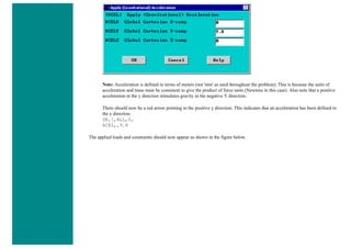 Note: Acceleration is defined in terms of meters (not 'mm' as used throughout the problem). This is because the units of
acceleration and mass must be consistent to give the product of force units (Newtons in this case). Also note that a positive
acceleration in the y direction stimulates gravity in the negative Y direction.
There should now be a red arrow pointing in the positive y direction. This indicates that an acceleration has been defined in
the y direction.
DK,1,ALL,0,
ACEL,,9.8
The applied loads and constraints should now appear as shown in the figure below.
 